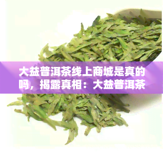 大益普洱茶线上商城是真的吗，揭露真相：大益普洱茶线上商城是否可信？