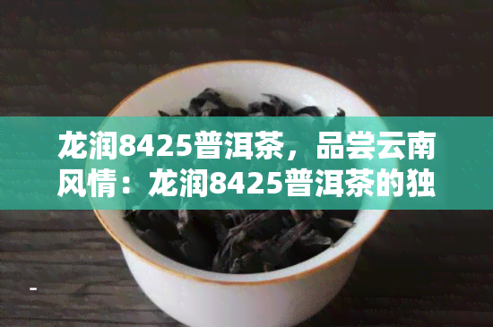 龙润8425普洱茶，品尝云南风情：龙润8425普洱茶的独特魅力