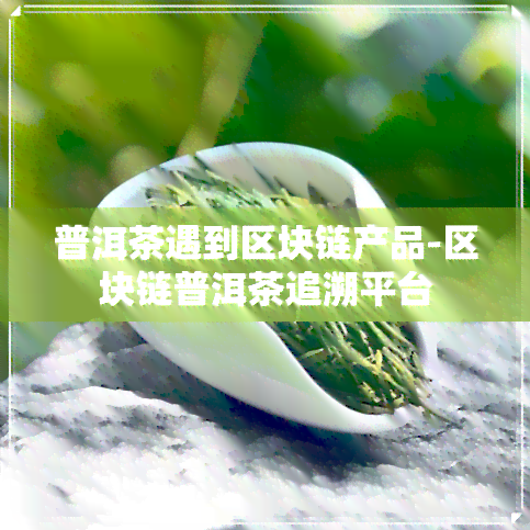 普洱茶遇到区块链产品-区块链普洱茶追溯平台