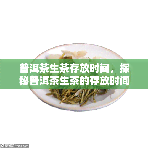 普洱茶生茶存放时间，探秘普洱茶生茶的存放时间：从新到陈年，你需要知道的一切