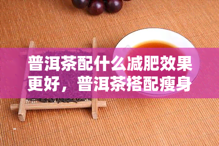 普洱茶配什么减肥效果更好，普洱茶搭配瘦身魔法，效果更佳！