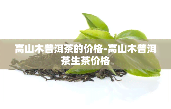 高山木普洱茶的价格-高山木普洱茶生茶价格