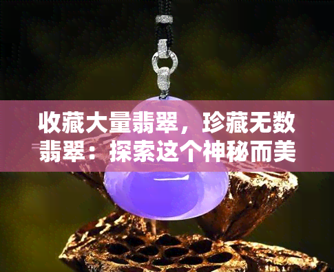 收藏大量翡翠，珍藏无数翡翠：探索这个神秘而美丽的宝石世界