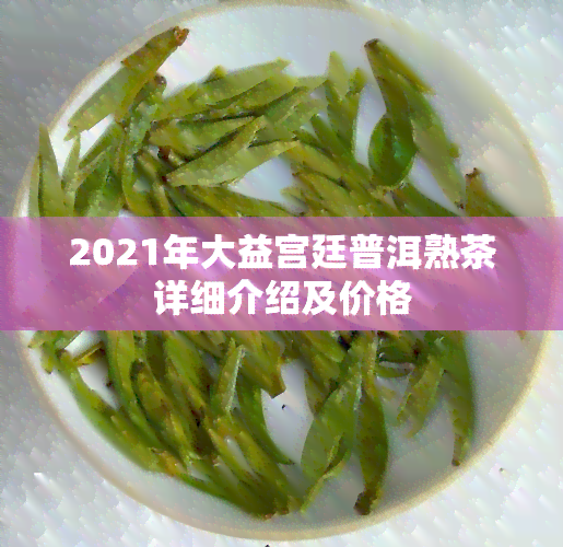 2021年大益宫廷普洱熟茶详细介绍及价格