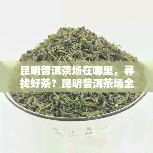 昆明普洱茶场在哪里，寻找好茶？昆明普洱茶场全攻略！