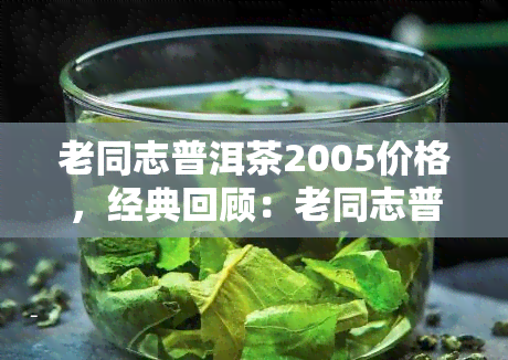 老同志普洱茶2005价格，经典回顾：老同志普洱茶2005年份的价格分析与评价