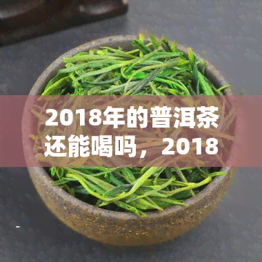 2018年的普洱茶还能喝吗，2018年的普洱茶是否过期？还能不能喝？