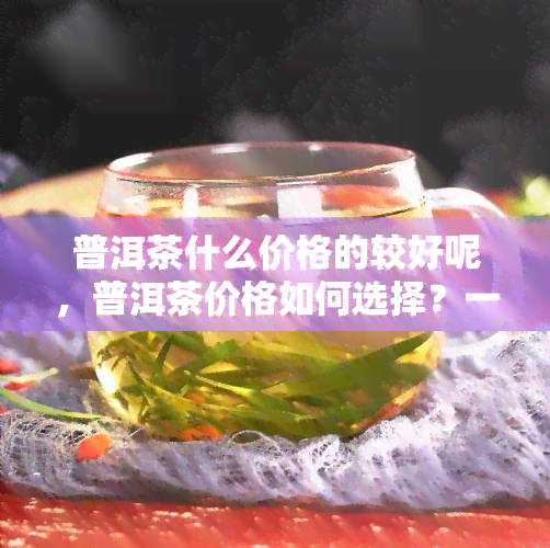 普洱茶什么价格的较好呢，普洱茶价格如何选择？一份全面的价格指南