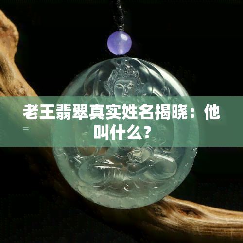 老王翡翠真实姓名揭晓：他叫什么？