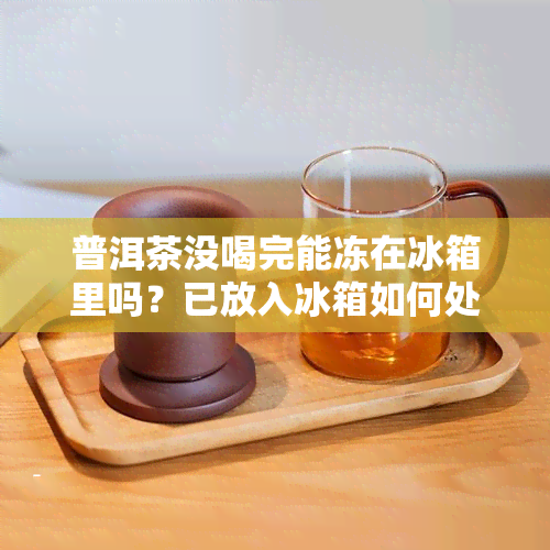 普洱茶没喝完能冻在冰箱里吗？已放入冰箱如何处理？