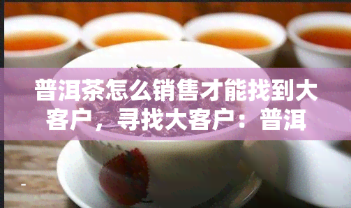 普洱茶怎么销售才能找到大客户，寻找大客户：普洱茶的销售策略与技巧