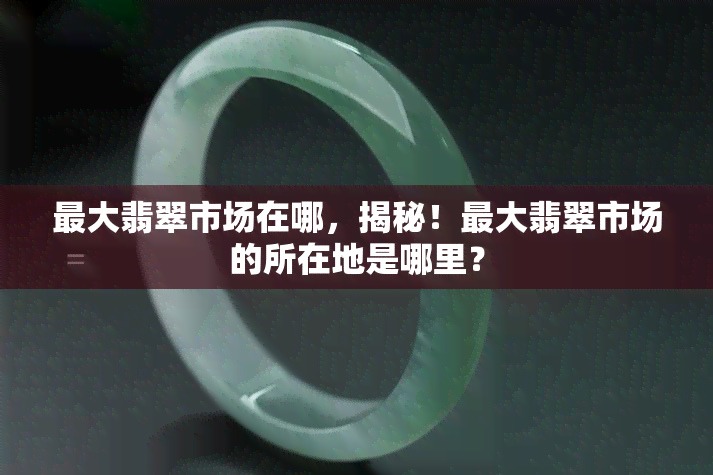 更大翡翠市场在哪，揭秘！更大翡翠市场的所在地是哪里？