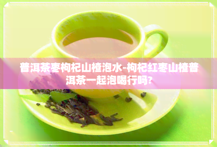 普洱茶枣枸杞山楂泡水-枸杞红枣山楂普洱茶一起泡喝行吗?