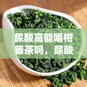 尿酸高能喝柑普茶吗，尿酸高的人是否适合饮用柑普茶？