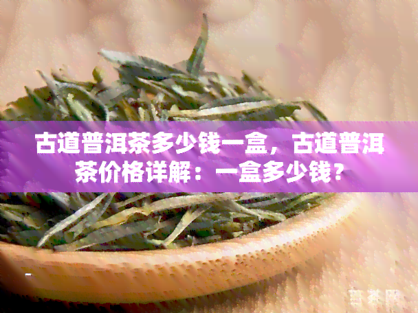 古道普洱茶多少钱一盒，古道普洱茶价格详解：一盒多少钱？