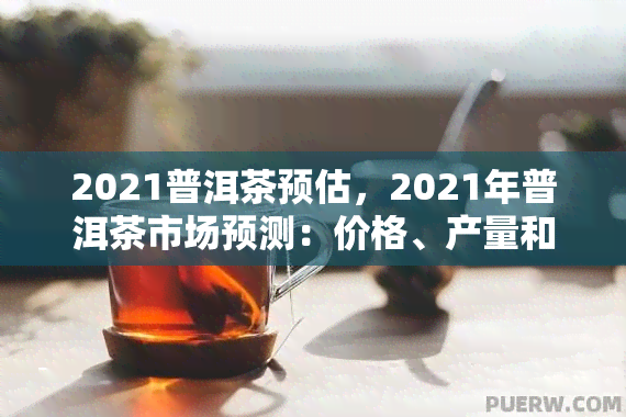 2021普洱茶预估，2021年普洱茶市场预测：价格、产量和消费者趋势分析