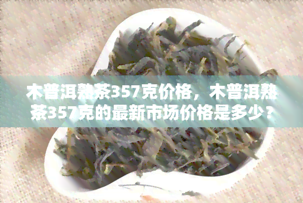 木普洱熟茶357克价格，木普洱熟茶357克的最新市场价格是多少？