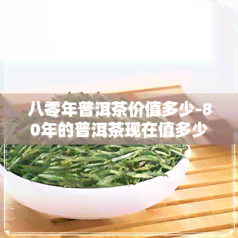 八零年普洱茶价值多少-80年的普洱茶现在值多少钱