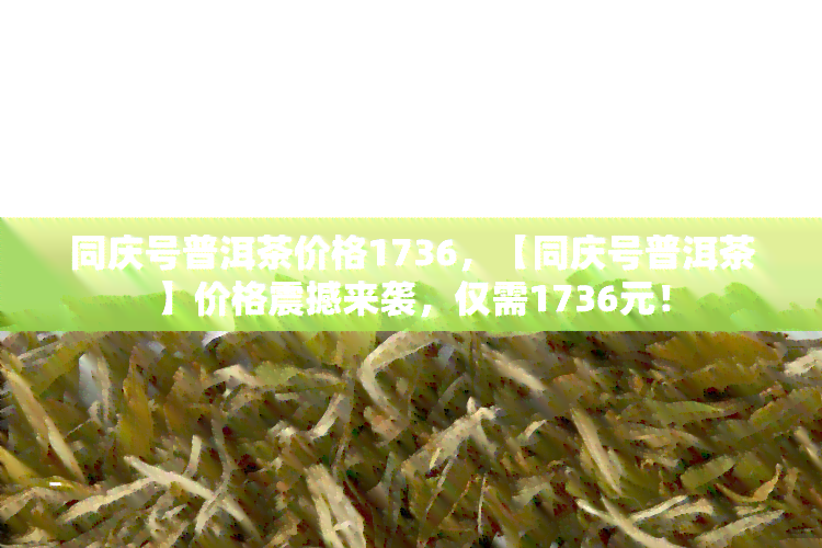 同庆号普洱茶价格1736，【同庆号普洱茶】价格震撼来袭，仅需1736元！