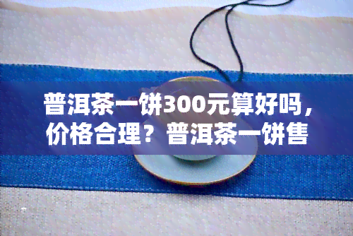 普洱茶一饼300元算好吗，价格合理？普洱茶一饼售价300元，是否值得购买？