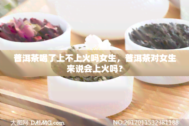 普洱茶喝了上不上火吗女生，普洱茶对女生来说会上火吗？