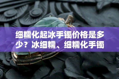 细糯化起冰手镯价格是多少？冰细糯、细糯化手镯价值解析