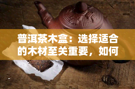 普洱茶木盒：选择适合的木材至关重要，如何判断哪种木材用？