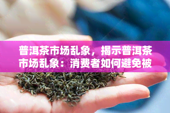 普洱茶市场乱象，揭示普洱茶市场乱象：消费者如何避免被坑？