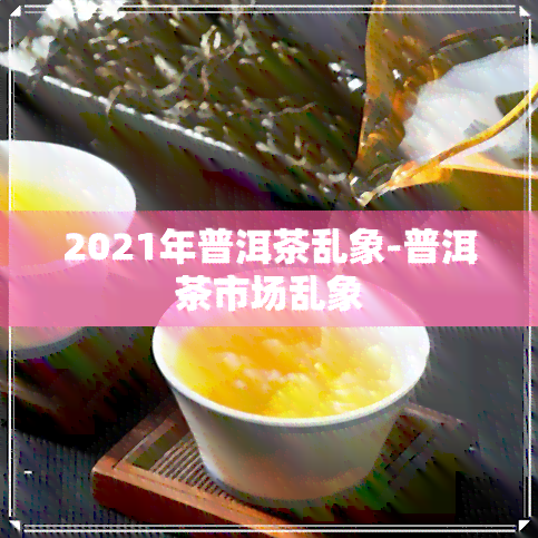 2021年普洱茶乱象-普洱茶市场乱象