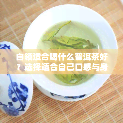 白领适合喝什么普洱茶好？选择适合自己口感与身体状况的普洱茶，如生普清热解、熟普养胃暖身，上班族可根据需求挑选。