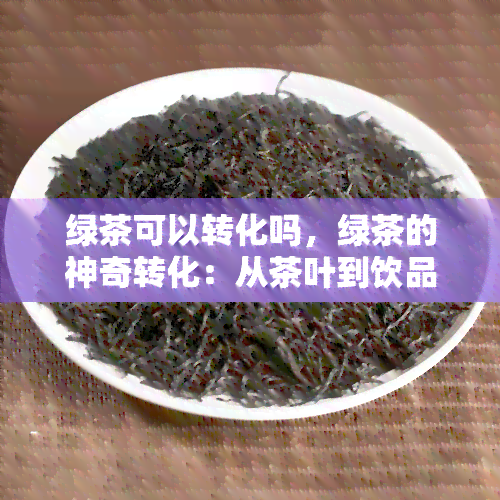 绿茶可以转化吗，绿茶的神奇转化：从茶叶到饮品的过程解析