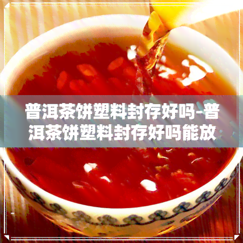 普洱茶饼塑料封存好吗-普洱茶饼塑料封存好吗能放多久