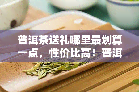 普洱茶送礼哪里最划算一点，性价比高！普洱茶送礼何处最划算？