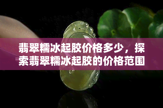 翡翠糯冰起胶价格多少，探索翡翠糯冰起胶的价格范围