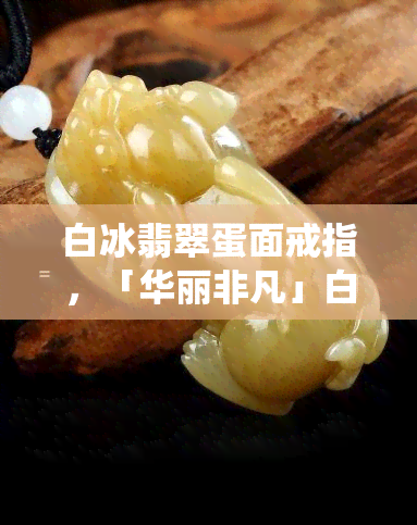 白冰翡翠蛋面戒指，「华丽非凡」白冰翡翠蛋面戒指，演绎温润雅致的东方韵味