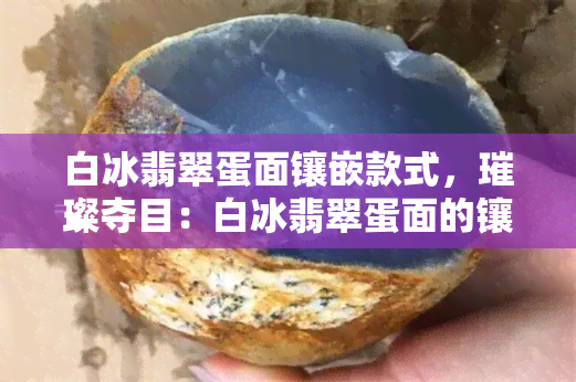 白冰翡翠蛋面镶嵌款式，璀璨夺目：白冰翡翠蛋面的镶嵌款式解析