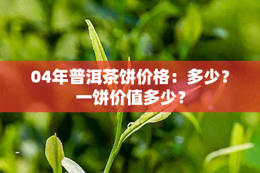 04年普洱茶饼价格：多少？一饼价值多少？