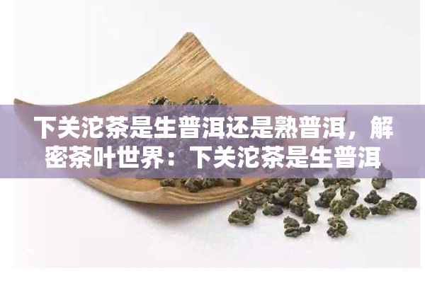 下关沱茶是生普洱还是熟普洱，解密茶叶世界：下关沱茶是生普洱还是熟普洱？