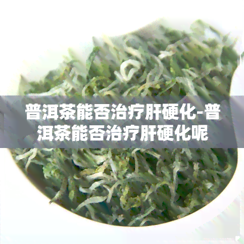 普洱茶能否治疗肝硬化-普洱茶能否治疗肝硬化呢