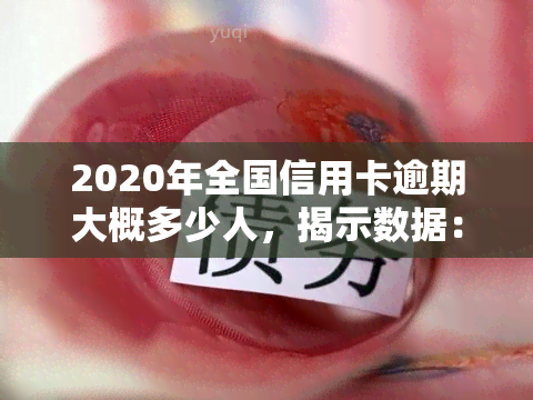 2020年全国信用卡逾期大概多少人，揭示数据：2020年全国信用卡逾期人数达多少？