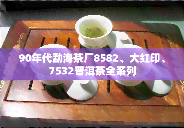 90年代勐海茶厂8582、大红印、7532普洱茶全系列