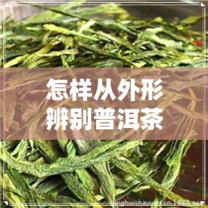 怎样从外形辨别普洱茶-怎样从外形辨别普洱茶的好坏