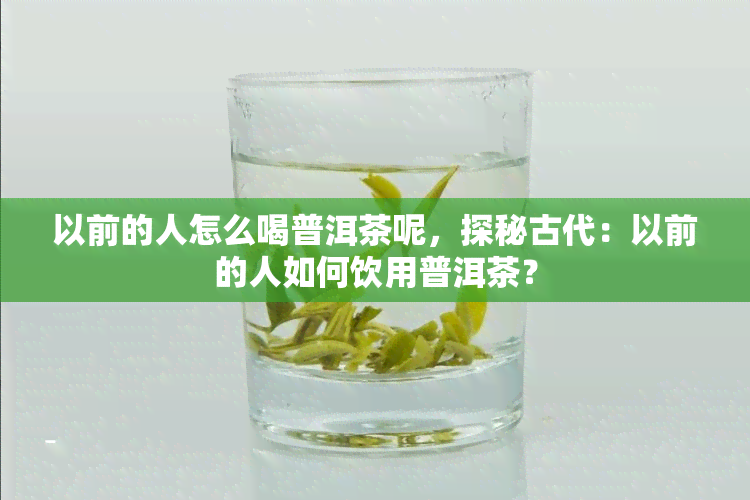 以前的人怎么喝普洱茶呢，探秘古代：以前的人如何饮用普洱茶？