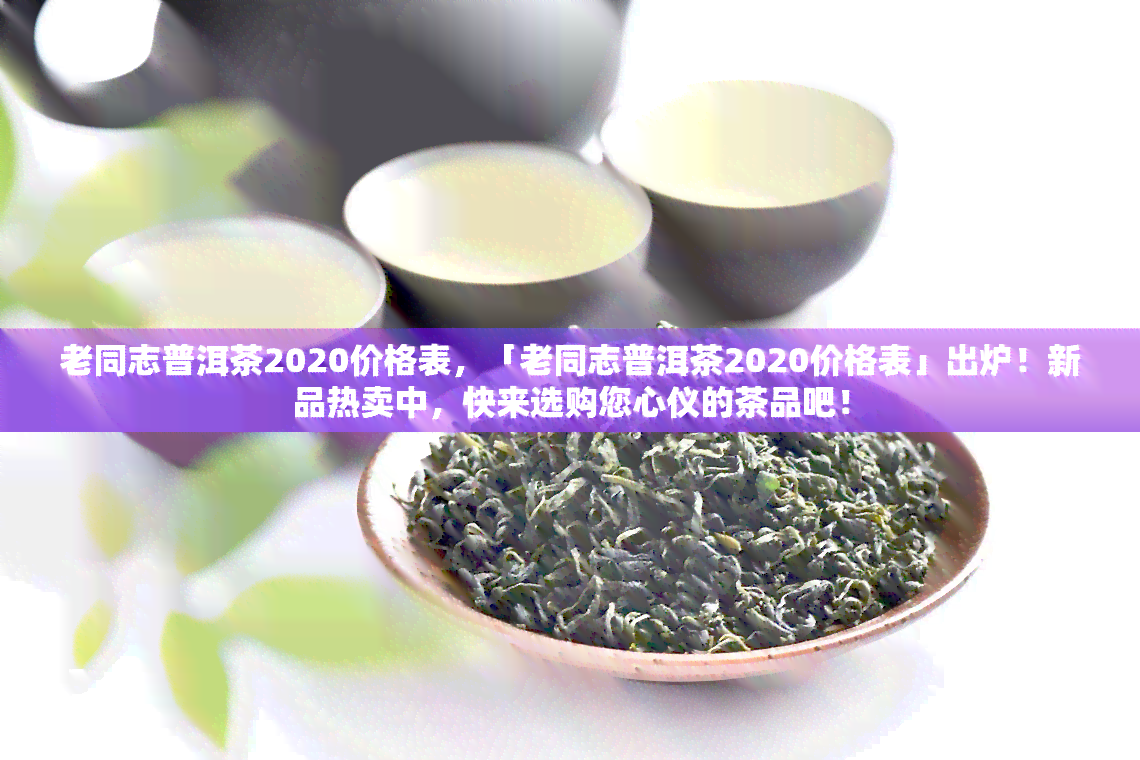 老同志普洱茶2020价格表，「老同志普洱茶2020价格表」出炉！新品热卖中，快来选购您心仪的茶品吧！