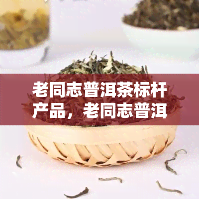 老同志普洱茶标杆产品，老同志普洱茶：树立行业标杆的典产品