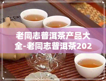 老同志普洱茶产品大全-老同志普洱茶2020价格表