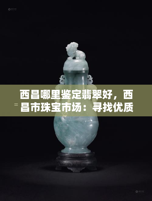 西昌哪里鉴定翡翠好，西昌市珠宝市场：寻找优质翡翠鉴定服务的更佳地点