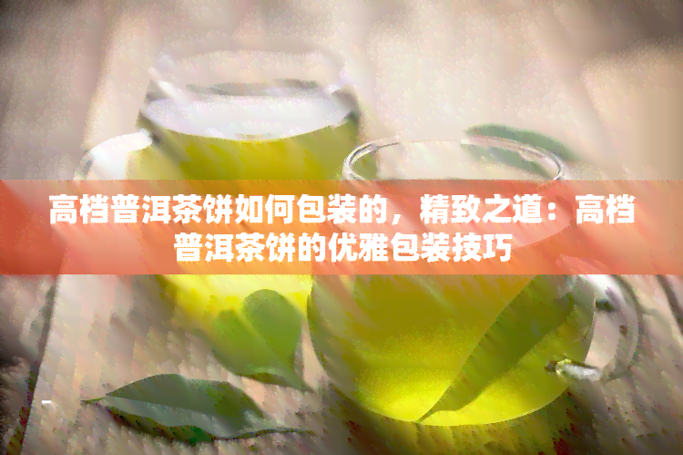 高档普洱茶饼如何包装的，精致之道：高档普洱茶饼的优雅包装技巧