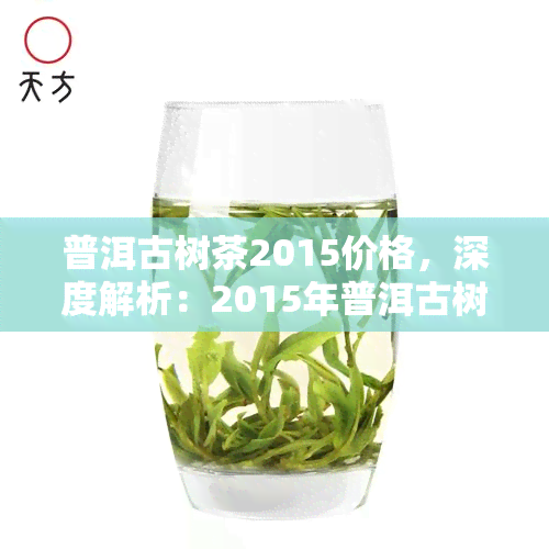 普洱古树茶2015价格，深度解析：2015年普洱古树茶市场价格走势及购买指南