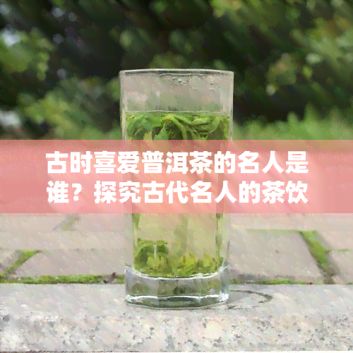 古时喜爱普洱茶的名人是谁？探究古代名人的茶饮偏好